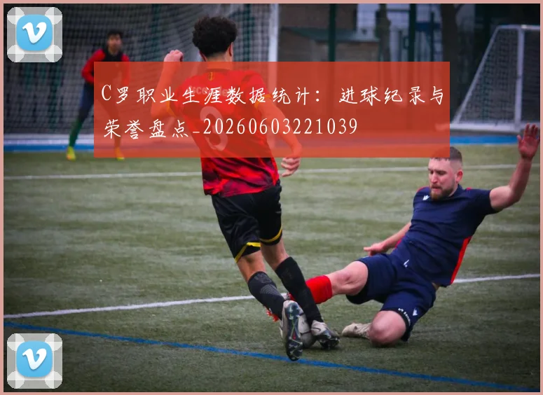 C罗职业生涯数据统计:进球纪录与荣誉盘点_20260603221039